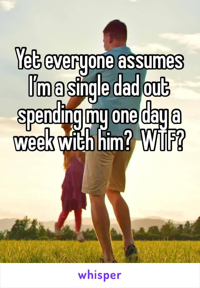 Yet everyone assumes I’m a single dad out spending my one day a week with him?  WTF?