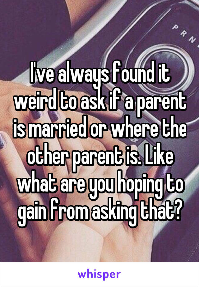 I've always found it weird to ask if a parent is married or where the other parent is. Like what are you hoping to gain from asking that?