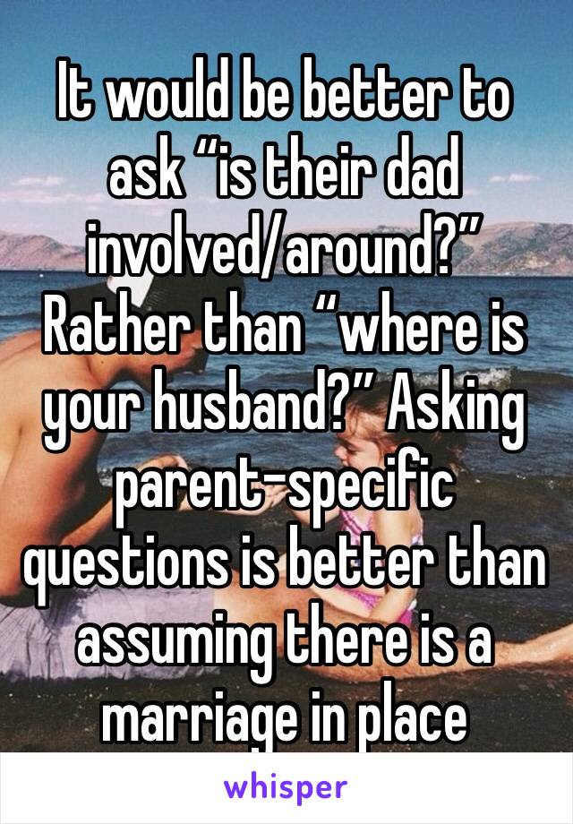 It would be better to ask “is their dad involved/around?” Rather than “where is your husband?” Asking parent-specific questions is better than assuming there is a marriage in place