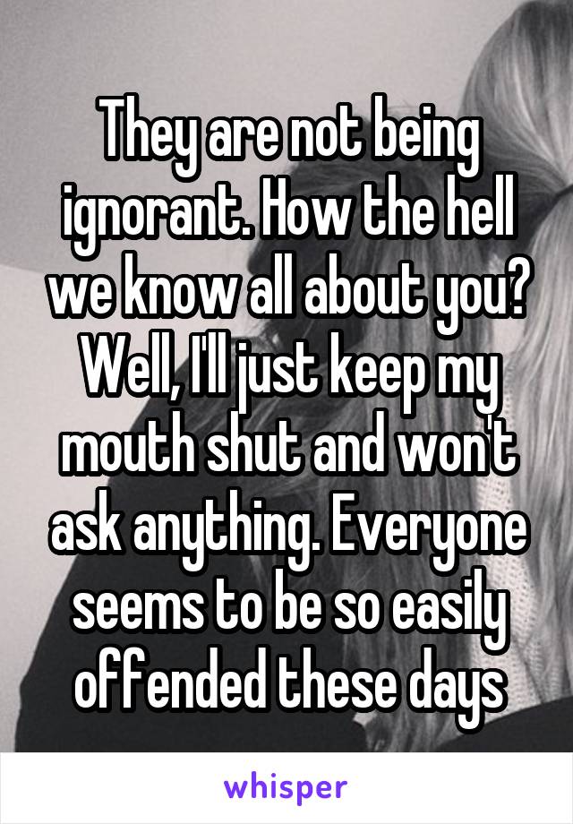 They are not being ignorant. How the hell we know all about you?
Well, I'll just keep my mouth shut and won't ask anything. Everyone seems to be so easily offended these days