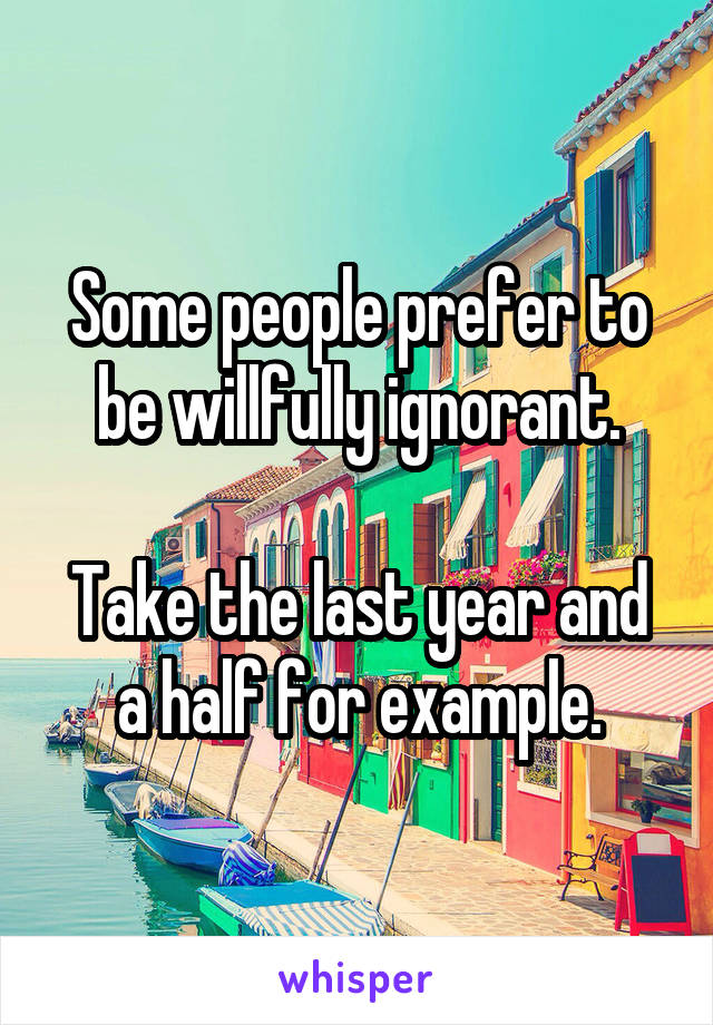 Some people prefer to be willfully ignorant.

Take the last year and a half for example.