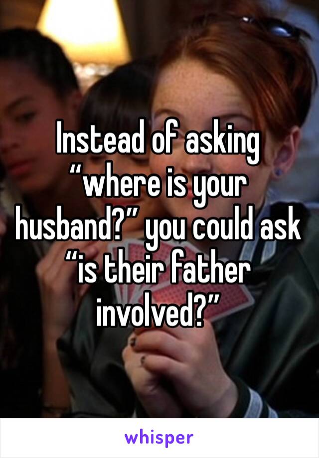 Instead of asking “where is your husband?” you could ask “is their father involved?”