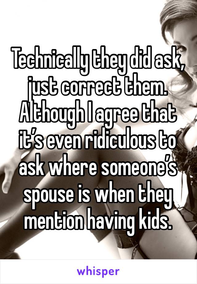 Technically they did ask, just correct them.
Although I agree that it’s even ridiculous to ask where someone’s spouse is when they mention having kids.