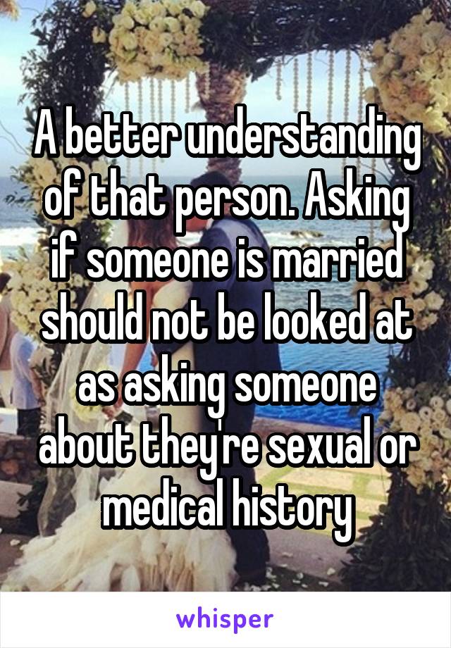 A better understanding of that person. Asking if someone is married should not be looked at as asking someone about they're sexual or medical history