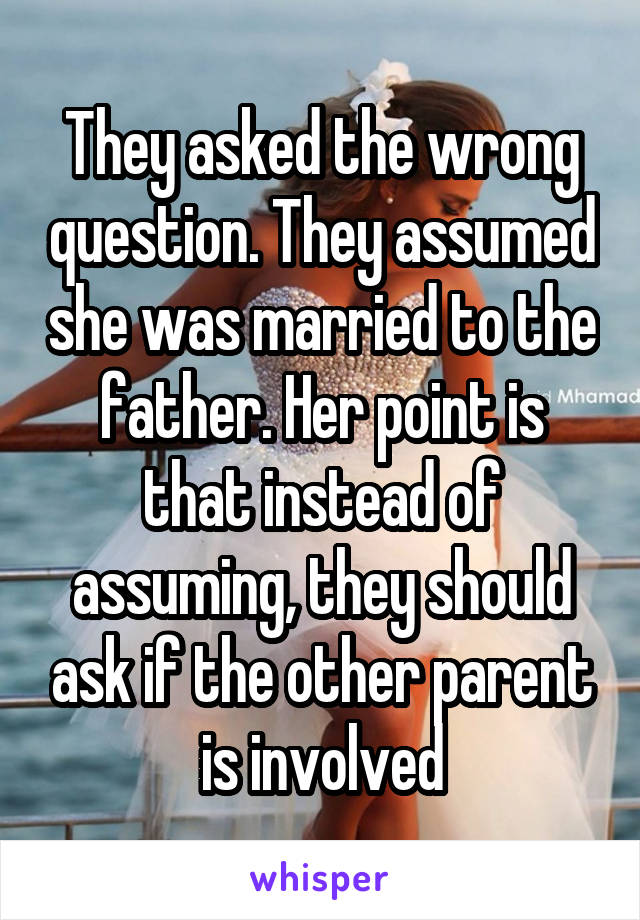 They asked the wrong question. They assumed she was married to the father. Her point is that instead of assuming, they should ask if the other parent is involved