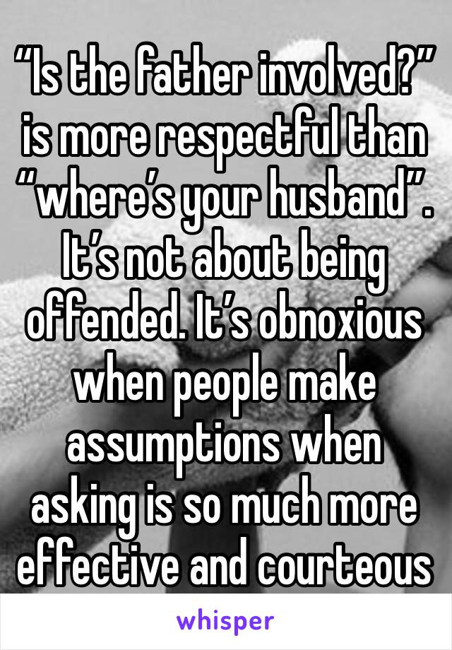 “Is the father involved?” is more respectful than “where’s your husband”. It’s not about being offended. It’s obnoxious when people make assumptions when asking is so much more effective and courteous