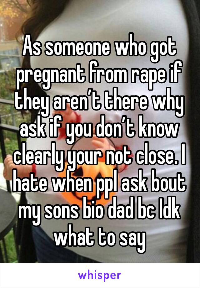 As someone who got pregnant from rape if they aren’t there why ask if you don’t know clearly your not close. I hate when ppl ask bout my sons bio dad bc Idk what to say 