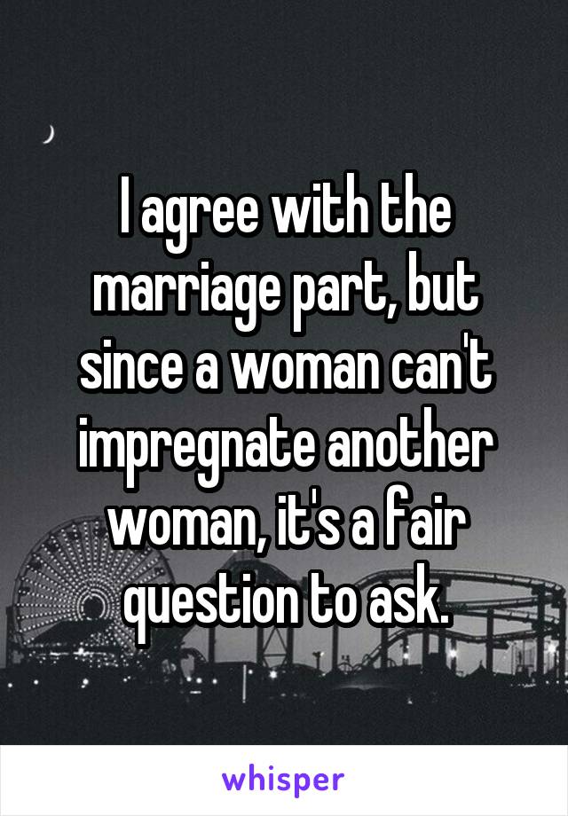 I agree with the marriage part, but since a woman can't impregnate another woman, it's a fair question to ask.