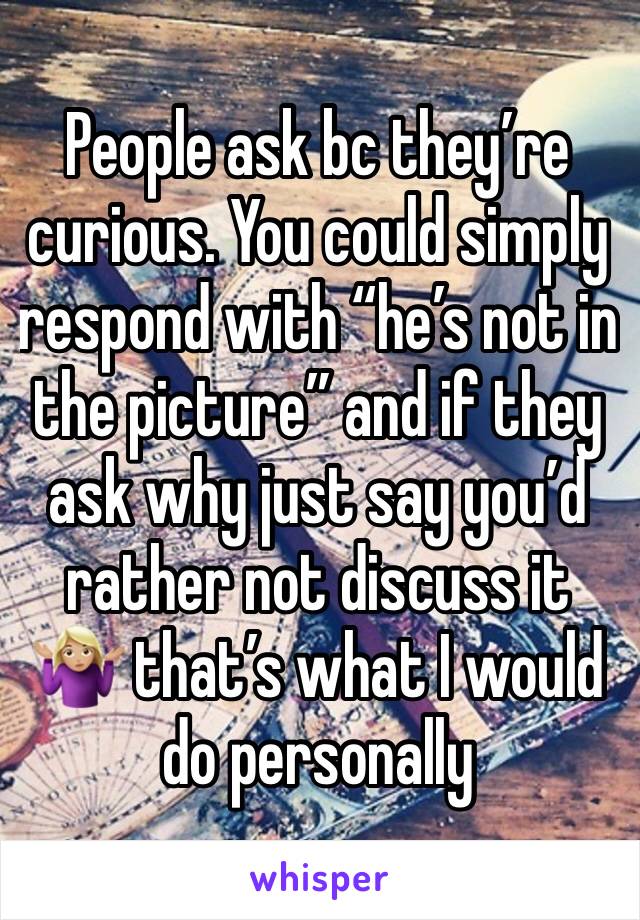 People ask bc they’re curious. You could simply respond with “he’s not in the picture” and if they ask why just say you’d rather not discuss it 🤷🏼‍♀️ that’s what I would do personally