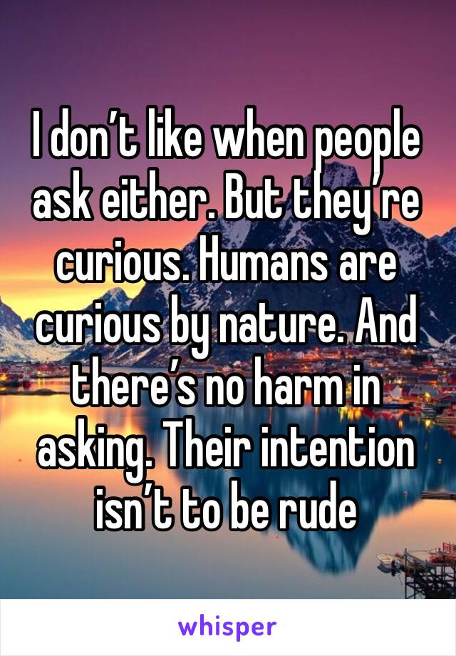 I don’t like when people ask either. But they’re curious. Humans are curious by nature. And there’s no harm in asking. Their intention isn’t to be rude 