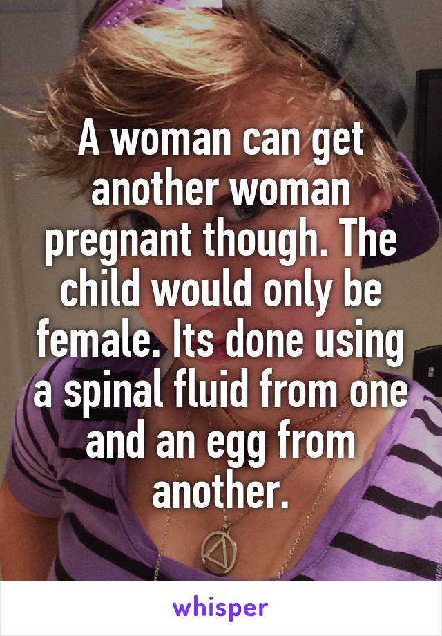 A woman can get another woman pregnant though. The child would only be female. Its done using a spinal fluid from one and an egg from another.