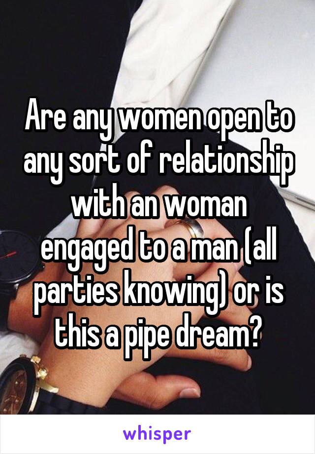 Are any women open to any sort of relationship with an woman engaged to a man (all parties knowing) or is this a pipe dream?