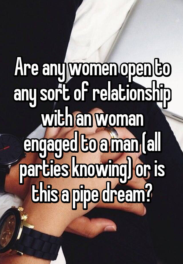 Are any women open to any sort of relationship with an woman engaged to a man (all parties knowing) or is this a pipe dream?