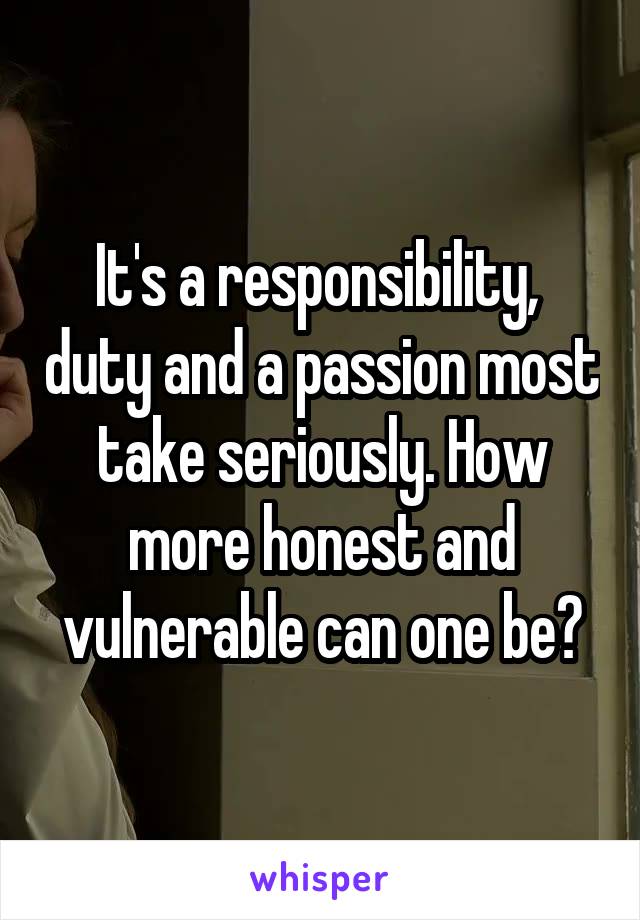 It's a responsibility,  duty and a passion most take seriously. How more honest and vulnerable can one be?