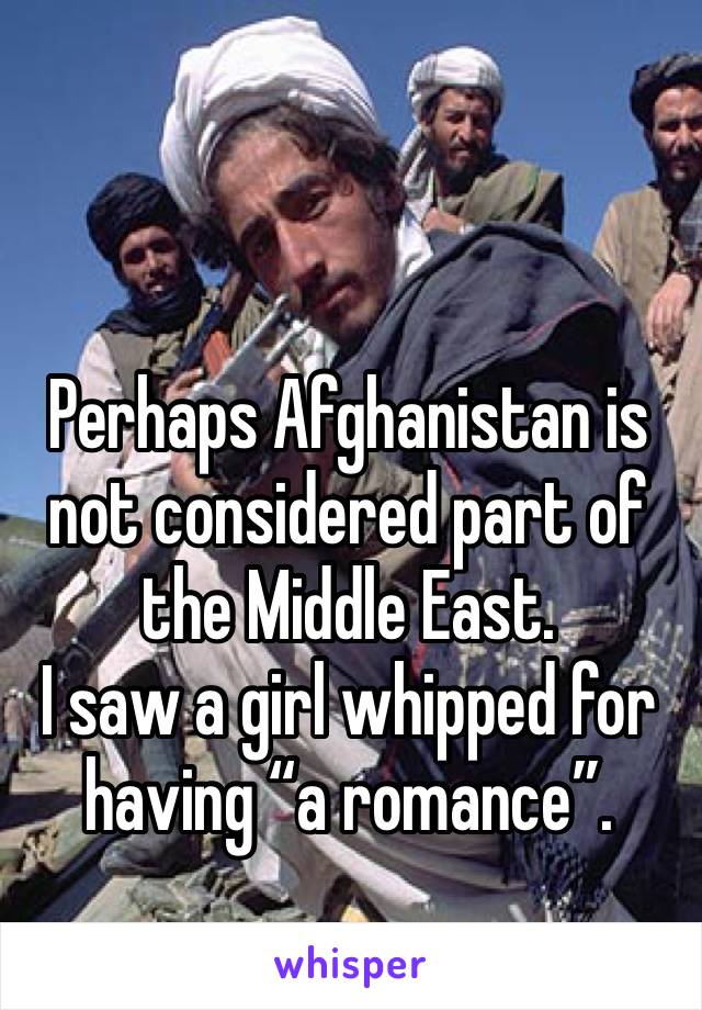 Perhaps Afghanistan is not considered part of the Middle East.
I saw a girl whipped for having “a romance”. 