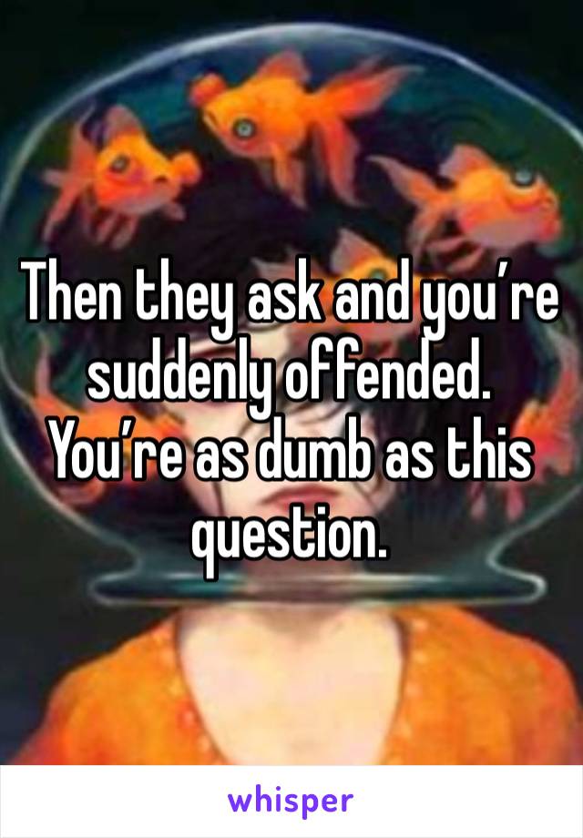 Then they ask and you’re suddenly offended. You’re as dumb as this question.