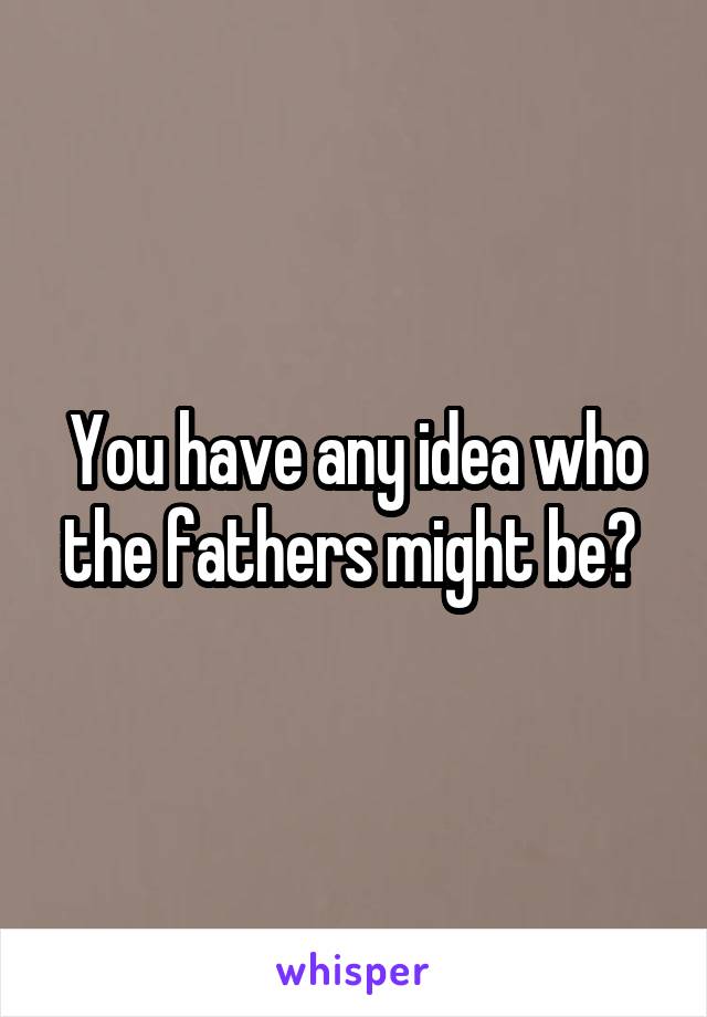 You have any idea who the fathers might be? 