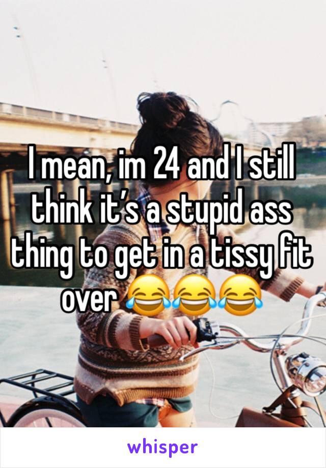 I mean, im 24 and I still think it’s a stupid ass thing to get in a tissy fit over 😂😂😂