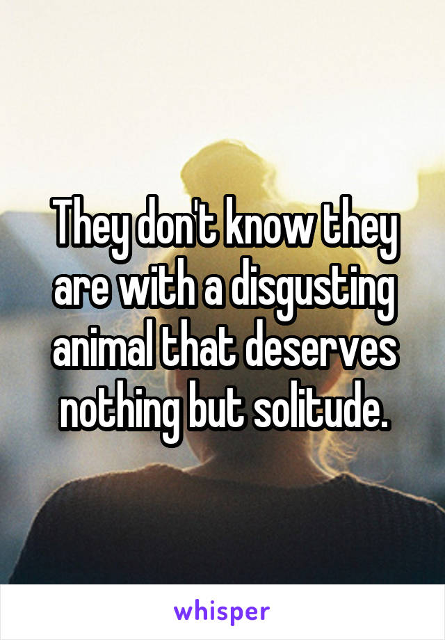 They don't know they are with a disgusting animal that deserves nothing but solitude.