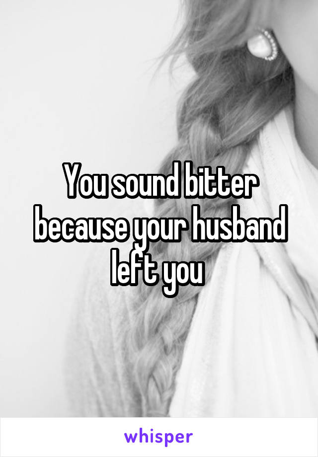 You sound bitter because your husband left you 