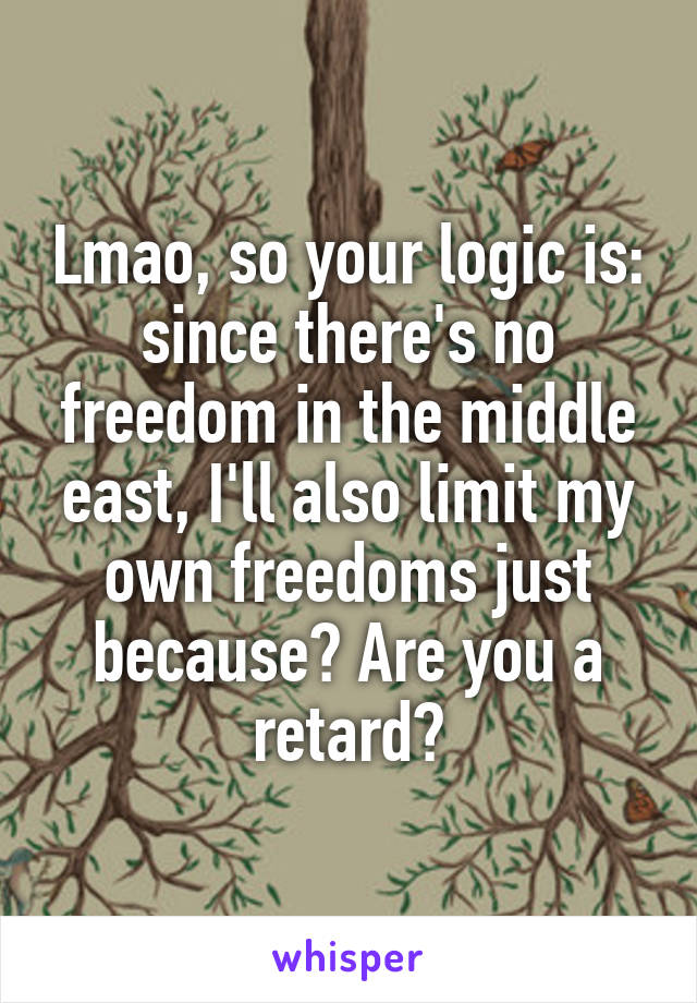 Lmao, so your logic is: since there's no freedom in the middle east, I'll also limit my own freedoms just because? Are you a retard?