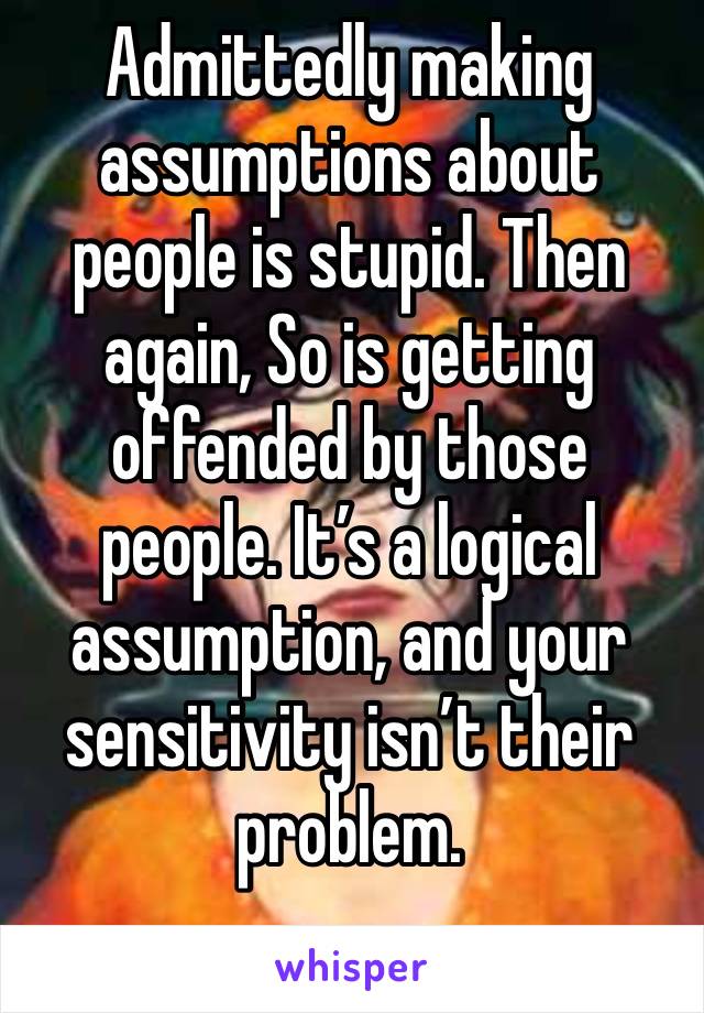 Admittedly making assumptions about people is stupid. Then again, So is getting offended by those people. It’s a logical assumption, and your sensitivity isn’t their problem.
