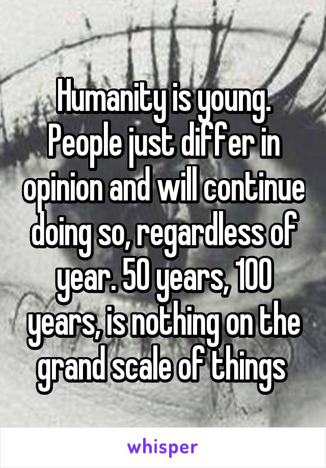 Humanity is young. People just differ in opinion and will continue doing so, regardless of year. 50 years, 100 years, is nothing on the grand scale of things 