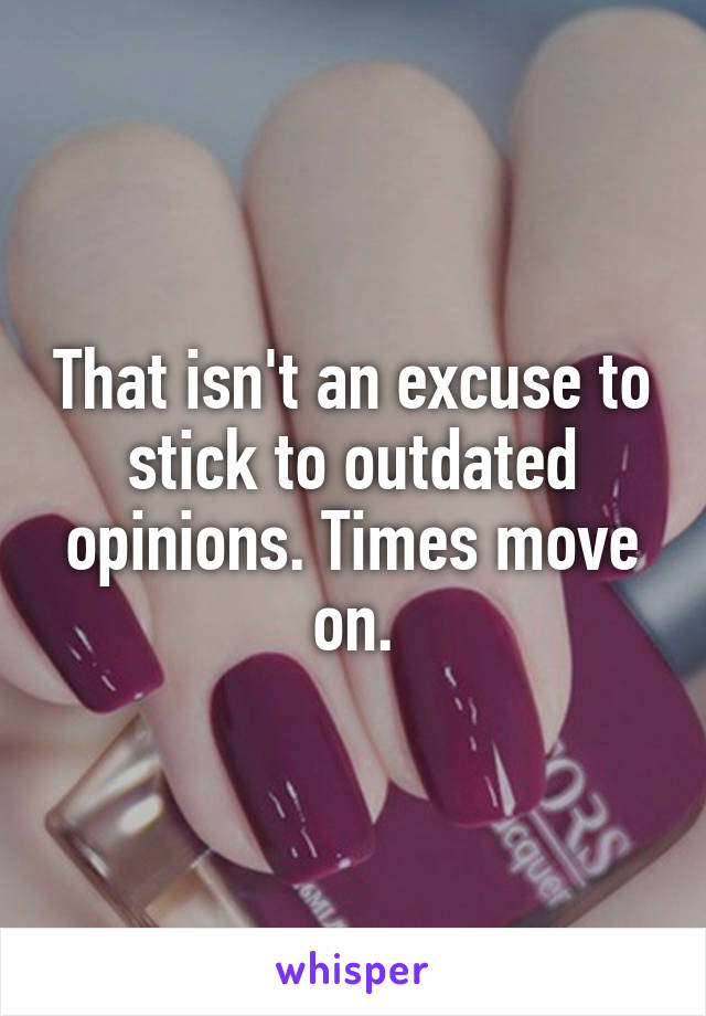 That isn't an excuse to stick to outdated opinions. Times move on.