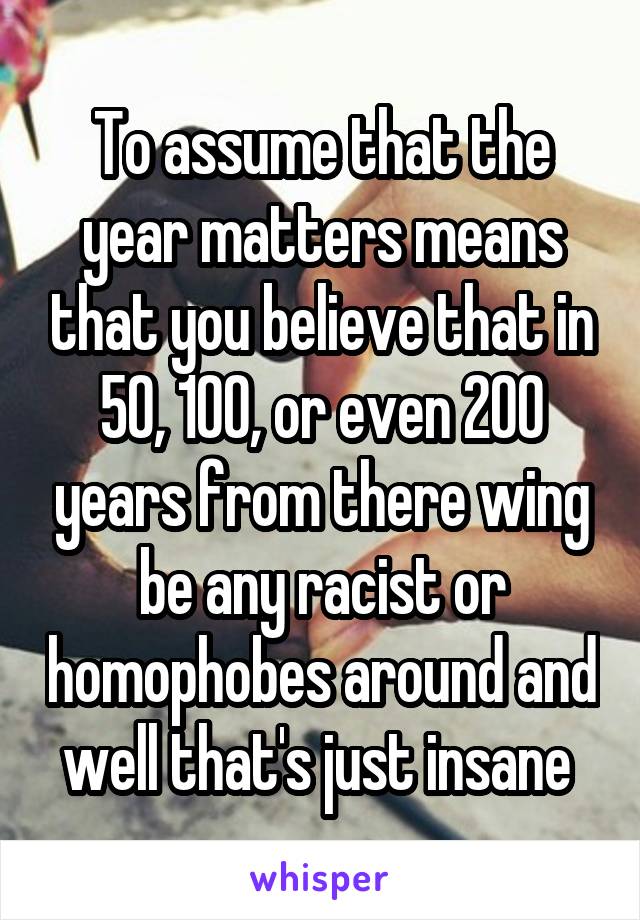 To assume that the year matters means that you believe that in 50, 100, or even 200 years from there wing be any racist or homophobes around and well that's just insane 