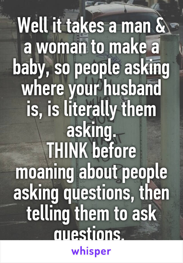 Well it takes a man & a woman to make a baby, so people asking where your husband is, is literally them asking.
THINK before moaning about people asking questions, then telling them to ask questions. 