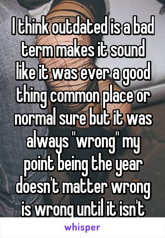 I think outdated is a bad term makes it sound like it was ever a good thing common place or normal sure but it was always "wrong" my point being the year doesn't matter wrong is wrong until it isn't