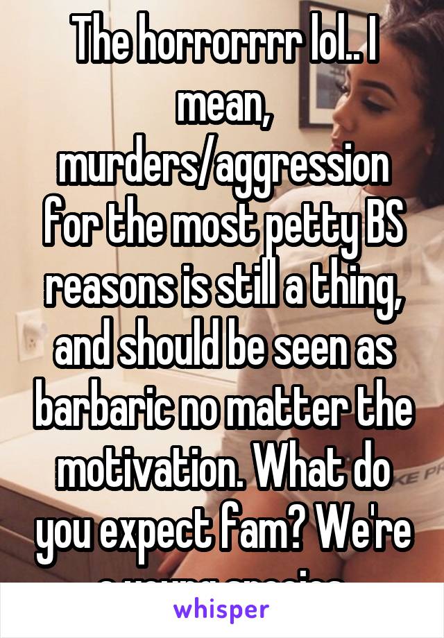 The horrorrrr lol.. I mean, murders/aggression for the most petty BS reasons is still a thing, and should be seen as barbaric no matter the motivation. What do you expect fam? We're a young species.