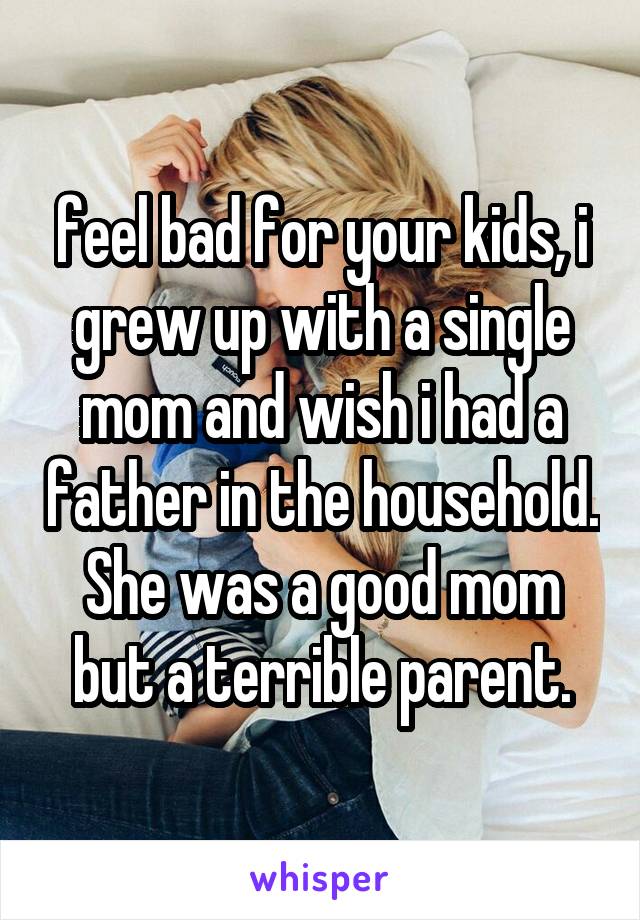 feel bad for your kids, i grew up with a single mom and wish i had a father in the household. She was a good mom but a terrible parent.