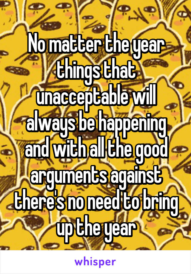 No matter the year things that unacceptable will always be happening and with all the good arguments against there's no need to bring up the year