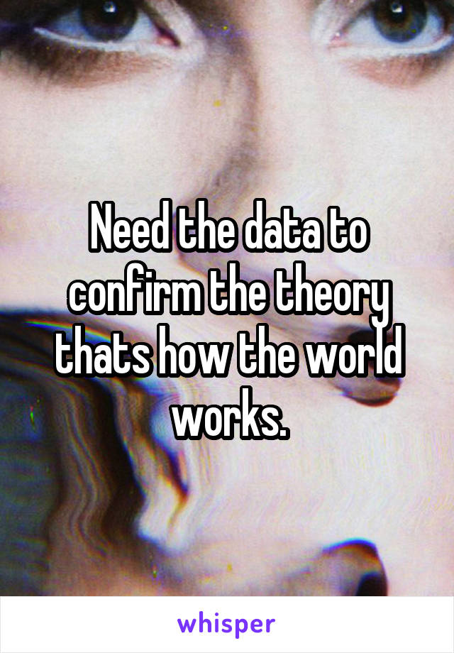 Need the data to confirm the theory thats how the world works.