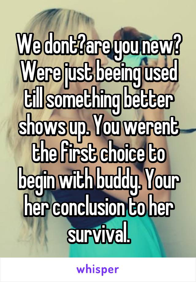 We dont?are you new? Were just beeing used till something better shows up. You werent the first choice to begin with buddy. Your her conclusion to her survival.