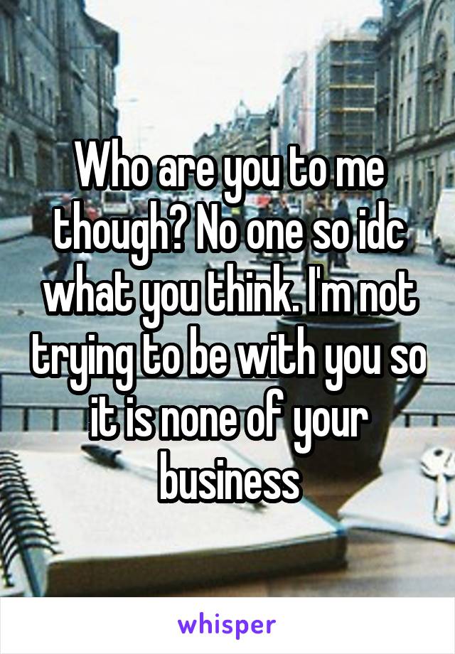 Who are you to me though? No one so idc what you think. I'm not trying to be with you so it is none of your business