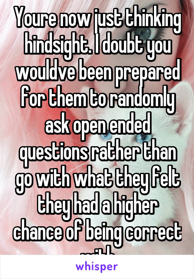 Youre now just thinking hindsight. I doubt you wouldve been prepared for them to randomly ask open ended questions rather than go with what they felt they had a higher chance of being correct with