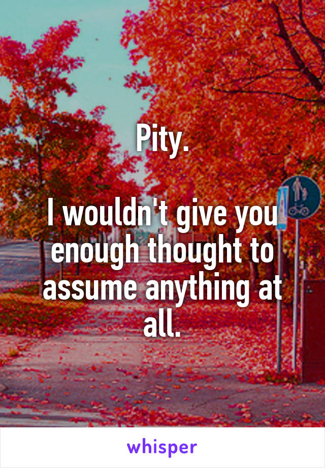 Pity.

I wouldn't give you enough thought to assume anything at all.