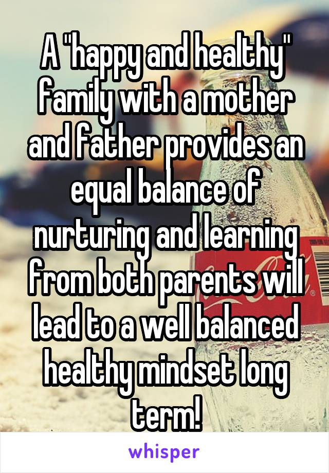 A "happy and healthy" family with a mother and father provides an equal balance of nurturing and learning from both parents will lead to a well balanced healthy mindset long term!