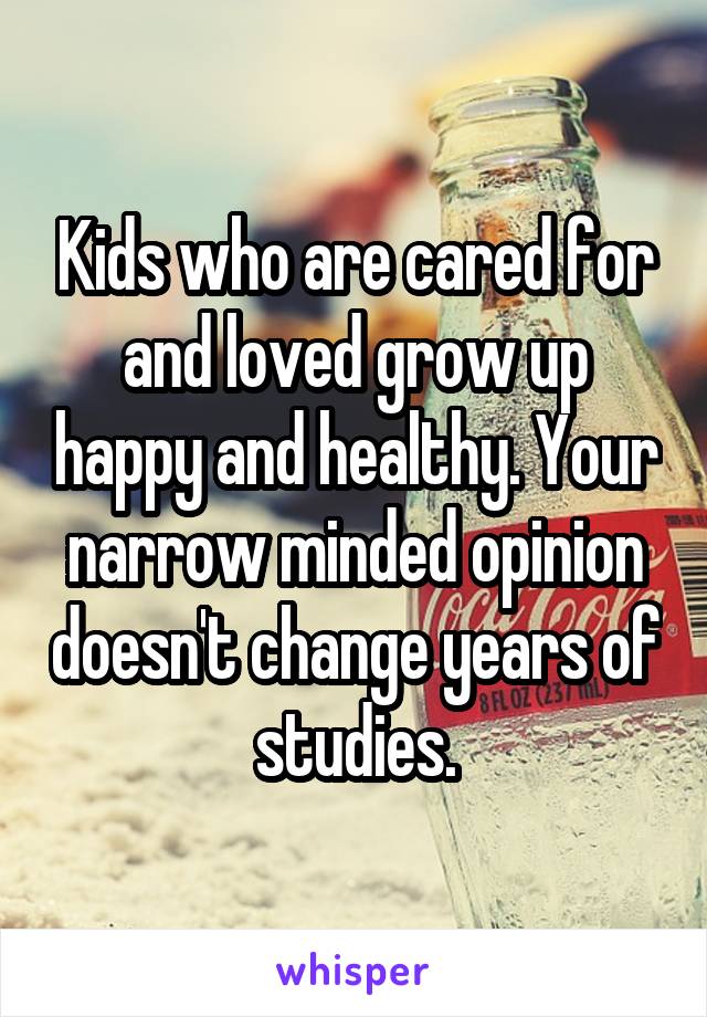 Kids who are cared for and loved grow up happy and healthy. Your narrow minded opinion doesn't change years of studies.