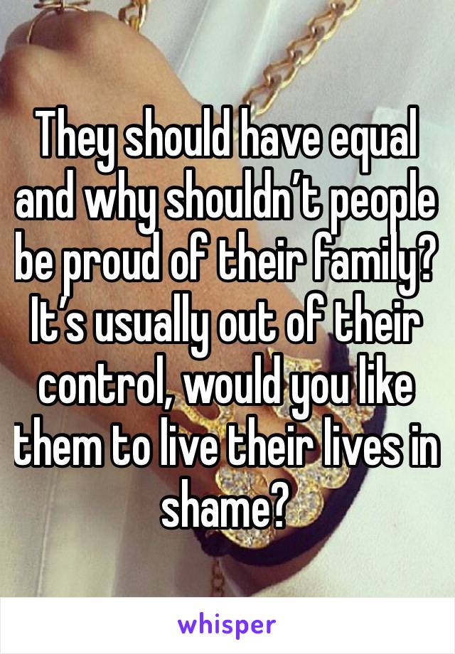 They should have equal and why shouldn’t people be proud of their family? It’s usually out of their control, would you like them to live their lives in shame?