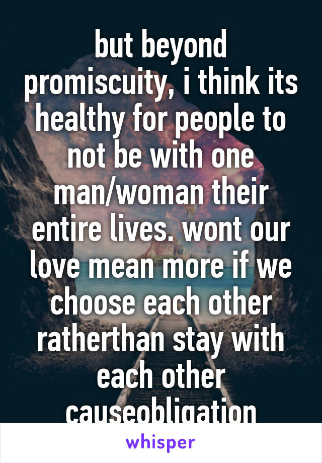 but beyond promiscuity, i think its healthy for people to not be with one man/woman their entire lives. wont our love mean more if we choose each other ratherthan stay with each other causeobligation