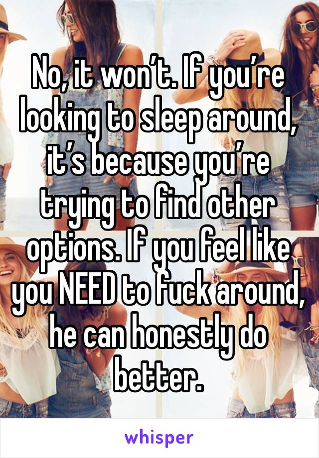 No, it won’t. If you’re looking to sleep around, it’s because you’re trying to find other options. If you feel like you NEED to fuck around, he can honestly do better. 