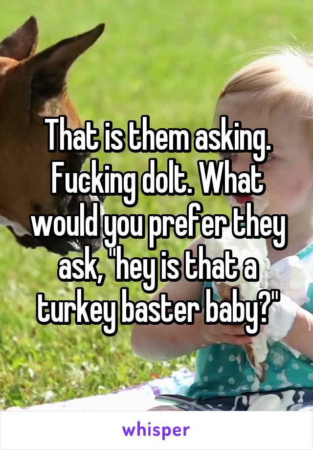 That is them asking. Fucking dolt. What would you prefer they ask, "hey is that a turkey baster baby?"