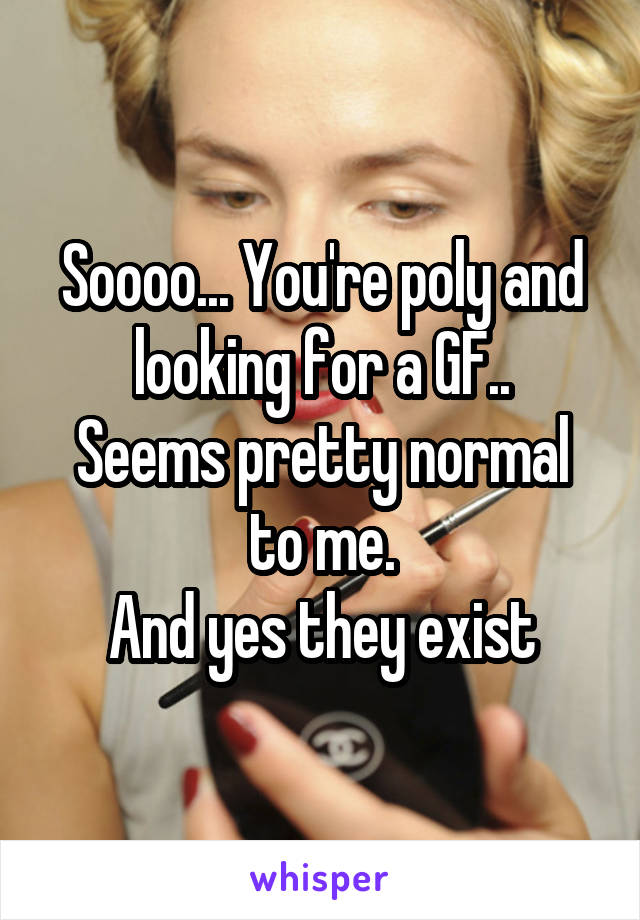 Soooo... You're poly and looking for a GF..
Seems pretty normal to me.
And yes they exist