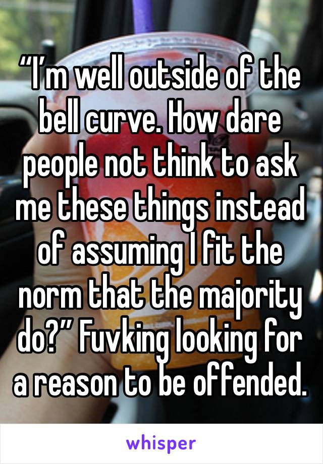 “I’m well outside of the bell curve. How dare people not think to ask me these things instead of assuming I fit the norm that the majority do?” Fuvking looking for a reason to be offended. 