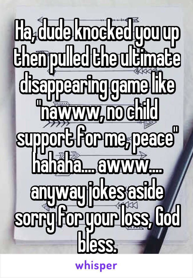 Ha, dude knocked you up then pulled the ultimate disappearing game like "nawww, no child support for me, peace" hahaha.... awww.... anyway jokes aside sorry for your loss, God bless.