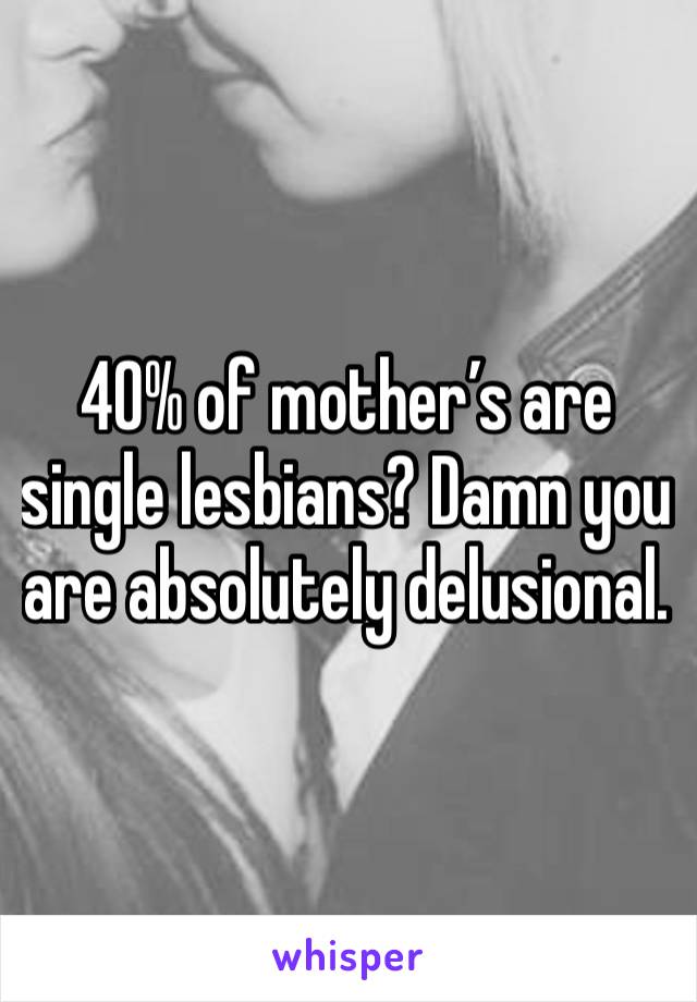 40% of mother’s are single lesbians? Damn you are absolutely delusional. 