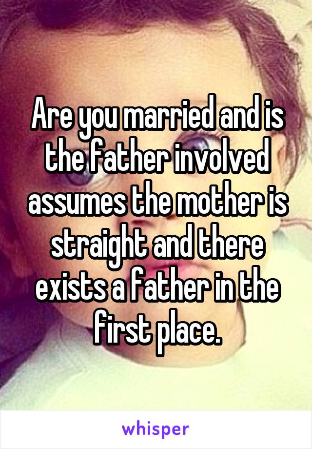 Are you married and is the father involved assumes the mother is straight and there exists a father in the first place.